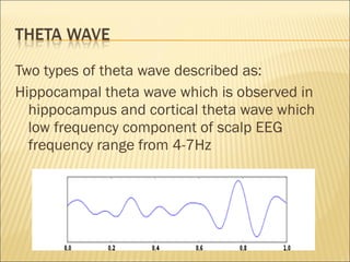 Two types of theta wave described as:
Hippocampal theta wave which is observed in
  hippocampus and cortical theta wave which
  low frequency component of scalp EEG
  frequency range from 4-7Hz
 