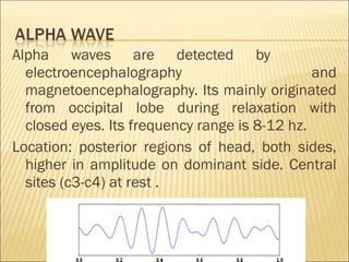 Alpha waves are detected by
  electroencephalography                       and
  magnetoencephalography. Its mainly originated
  from occipital lobe during relaxation with
  closed eyes. Its frequency range is 8-12 hz.
Location: posterior regions of head, both sides,
  higher in amplitude on dominant side. Central
  sites (c3-c4) at rest .
 
