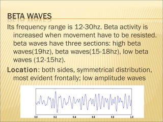 Its frequency range is 12-30hz. Beta activity is
   increased when movement have to be resisted.
   beta waves have three sections: high beta
   waves(19hz), beta waves(15-18hz), low beta
   waves (12-15hz).
Location: both sides, symmetrical distribution,
   most evident frontally; low amplitude waves
 
