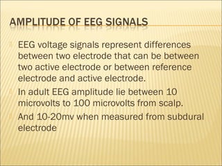    EEG voltage signals represent differences
    between two electrode that can be between
    two active electrode or between reference
    electrode and active electrode.
   In adult EEG amplitude lie between 10
    microvolts to 100 microvolts from scalp.
   And 10-20mv when measured from subdural
    electrode
 