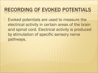    Evoked potentials are used to measure the
    electrical activity in certain areas of the brain
    and spinal cord. Electrical activity is produced
    by stimulation of specific sensory nerve
    pathways.
 