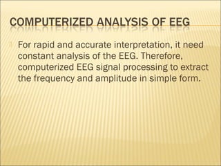    For rapid and accurate interpretation, it need
    constant analysis of the EEG. Therefore,
    computerized EEG signal processing to extract
    the frequency and amplitude in simple form.
 