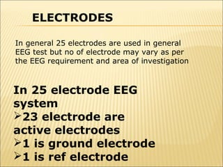 ELECTRODES

In general 25 electrodes are used in general
EEG test but no of electrode may vary as per
the EEG requirement and area of investigation



In 25 electrode EEG
system
23 electrode are
active electrodes
1 is ground electrode
1 is ref electrode
 