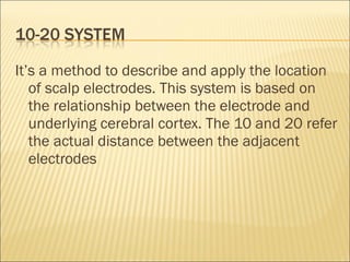 It’s a method to describe and apply the location
   of scalp electrodes. This system is based on
   the relationship between the electrode and
   underlying cerebral cortex. The 10 and 20 refer
   the actual distance between the adjacent
   electrodes
 
