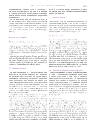 G.Mustafa et al ./Asian Pacific Journal of Tropical Biomedicine (2012)S1770-S1774
S1771
proanthocyanidins. Grape seed extract of Vitis vinifera L.
has in vivo antioxidant property and could be as important
as vitamin E in preventing oxidative damage in tissues by
reducing the lipid oxidation and/or inhibiting the production
of free radicals[7].
The aim of the present study was to investigate in liver of
rats from 8-12 weeks old to 20 weeks old, the age dependent
changes, carbon tetrachloride mediated changes, and the
hepatoprotective effect shown by the seeds of Vitis vinifera
L. by examining the systems involved in the glutathione
redox cycle and the concerted action of antioxidant enzyme
defenses.
2. Materials and methods
2.1. Plant material and preparation of extract
Grape seeds were bought from a local supermarket (Khari
bavli) in Delhi. They were dried for 1hour at 60 °C in an oven.
Seeds were identified as Vitis vinifera L. by M.P. Sharma,
Prof. Department of Botany Jamia Hamdard University, New
Delhi.
After collection and authentication the plant materials were
shade dried and powdered separately. All plant material
was passed through sieve no. 40 and used for extraction.
Ethanolic extract of the powdered plant material was
prepared by the method given by Alkofahi et al[8].
2.2. Animals and treatments
The study was carried out for 21 days. Five groups of male
albino rats of Wistar strain, four young (8-12 weeks old)
and one old age group (16-20 weeks old) weighing 200-250
g and 300-350 g respectively were procured from central
animal house facility Jamia Hamdard. The animals were
kept in polypropylene cages (6 in each cage) under standard
laboratory conditions (12 hour light and 12 hour dark: day
and night cycle) and had a free access to commercial
pelleted diet and tap water ad libitum. All studies were
performed in accordance with the guidelines of Institutional
Animal Ethics Committee (IAEC)
Group first served as young control and received a single
daily dose of normal saline (0.3 mL). Group two served as
aged control and received a daily single dose of normal
saline as in group I rats. Group three animals received
carbon tetrachloride (0.7 ml/kg body weight, i.p. 1:1 v/v
mixture of CCl4 and liquid paraffin) alone on first day and
served as toxic young control[9]. Fourth group served as
young standard control and the animals received a single
dose of CCl4 (as in group 2 animals) on first day along with
a single dose of standard Silymarin (Sivylar-140, Ranbaxy)
(25mg/kg p.o.) daily for 20 days[10]. Group five animals
received a single dose of CCl4 (0.7 ml/kg i.p. in liquid
paraffin) and a daily single dose (100mg/kg b.w.) of ethanolic
extract of Vitis vinifera. Animals were sacrificed 48 h after
the last dose of the drug. The blood was collected and liver
samples were dissected.
2.3. Estimations in serum
The collected blood was allowed to clot and serum was
separated at 2 500 rpm for 15 min and the biochemical
parameters like serum enzymes: aspartate aminotransferase
(AST, U/L)[11], serum glutamate pyruvate transaminase (ALT,
U/L)[11], serum alkaline phosphatase (ALP, IU/L)[12] and total
bilirubin (mg/dL)[13] were assayed using assay kits.
2.4. Estimations in liver
2.4.1. Assessment of lipid peroxidation (LPO)
The dissected out liver samples were washed immediately
with ice cold saline to remove as much blood as possible.
10% w/v tissue homogenate was prepared in ice cold 0.15
M KCl for TBARS. 1 ml of suspension medium was taken
from the 10% tissue homogenate. A total of 5 mL of 30% TCA
was added to it, followed by 0.5 mL of 0.8% TBA reagent.
The tubes were then covered with aluminium foil and kept
in shaking water bath for 30 min at 80 °C. After 30 min
tubes were taken out and kept in ice cold water for 30 min.
These were then centrifuged at 3 000 rpm for 15 min. The
absorbance of the supernatant was read at 540 nm at room
temperature against blank. Blank consisted of 1 mL distilled
water, 0.5 mL of 30% TCA and 0.5 mL of 0.8% TBA[14].
2.4.2. Assessment of reduced glutathione (GSH) activity
This spectrophotometric procedure is based on the method
of Ellman i.e. 5,5’-dithiobis-(2-nitrobenzoic acid) or DTNB,
is reduced by SH groups to form 1 mole of 2-nitro-5-
mercaptobenzoic acid per mole of SH. The reaction mixture
contained equal volumes of 4% sulfosalicylic acid and tissue
samples homogenized in 4 vol. of ice cold 0.1 mL phosphate
buffer (pH 7.4). The method used for estimating GSH in this
study also measures non-protein sulfhydryl concentration
inclusive of GSH. However, 80-90% of the non-protein
sulfhydryl content of the cell represents free endogenous
GSH. Enzyme activity was expressed as milligram per
hundred grams[15].
2.4.3. Protein estimation
Protein reacts with Folin’s ciocalteau phenol reagent to
give a coloured complex. The colour so formed is due to the
reaction of alkaline copper with protein as in Biuret test
and the reduction of phosphomolybdate by tyrosine and
tryptophan present in the protein[16]. 500 mg of liver tissue
was homogenized in 5 mL 0.15 M KCl and centrifuged at
10000 rpm for 10 min. 1 ml of supernatant was mixed with 5
mL of alkaline copper solution and allowed to stand at room
temperature for 10 min. 0.5 mL of Folin’s reagent (1:2) was
added and tubes were shaken to mix the solution. After 30
 