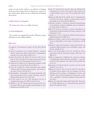 G.Mustafa et al ./Asian Pacific Journal of Tropical Biomedicine (2012)S1770-S1774S1774
extract of seeds of Vitis vinifera L. was effective in bringing
about functional improvement of hepatocytes exposed to
free radical attack, which was also confirmed by histological
observations.
Conflict of interest statement
We declare that we have no conflict of interest.
6. Acknowledgement
The research was supported by Faculty of Pharmacy, Jamia
Hamdard University (Mpharm/JH/08).
References
[1] Knight JA. The biochemistry of aging. Adv Clin Chem 2000; 35:
1-62.
[2] Tonoki A, Kuranaga E, Ito N, Nekooki-Machida Y, Tanaka M,
Miura M. Aging causes distinct characteristics of polyglutamine
amyloids in vivo. Genes Cells 2011; 16(5): 557-64
[3] Bairwa NK, Sethiya NK, Mishra SH. Protective effect of stem
bark of Ceiba pentandra linn. against paracetamol-induced
hepatotoxicity in rats. Pharmacognosy Res 2010; 2: 26-30.
[4] Schmucker DL, Sanchez H. Liver regeneration and aging: a current
perspective. Curr Gerontol Geriatr Res 2011; 52: 63-79.
[5] García MT, González EL. Natural antioxidants protect against
cadmium-induced damage during pregnancy and lactation in
rats’ pups. J Food Sci 2010; 75: T18-23.
[6] Ghasemzadeh A, Ghasemzadeh N. Flavonoids and phenolic acids:
Role and biochemical activity in plants and human. Journal of
Medicinal Plants Research 2011; 5: 6697-6703.
[7] Xia EQ, Deng GF, Guo YJ, Li HB. Biological activities of
polyphenols from grapes. Int J Mol Sci 2010; 11: 622-46.
[8] Alkofahi A, Atta AH. Pharmacological screening of the anti-
ulcerogenic effects of some Jordanian medicinal plants in rats. J
Ethnopharmacol 1999; 67: 341-345.
[9] Gite VN, Deshmukh RD, Sane RT, Takate SB, Pokharkar RD.
Hepatoprotective Activity of Enicostema Axillare Against CCl4
-Induced Hepatic Injury in Rats. Pharmacologyonline 2007; 1:
25-30.
[10]Najmi AK, Pillai KK, Pal SN, Aqil M, Sayeed A. Hepatoprotective
and behavioral effects of jigrine in galactosamine-induced
hepatopathy in rats. Pharm Biol 2010; 48: 764-9.
[11]Reitman S, Frankel S. A colorimetric method for the determination
of serum glutamic oxalacetic and glutamic pyruvic transaminases.
Am J Clin Pathol 1957; 28: 56-63.
[12]Kind PR, King EJ. Estimation of plasma phosphatase by
determination of hydrolysed phenol with amino-antipyrine. J Clin
Pathol 1954; 7: 322-6.
[13]Jendrassik, L, Grof, P. Colorimetric Method of Determination of
bilirubin. Biochem Z 1938; 297: 81-82.
[14]Ohkawa H, Ohishi N, Yagi K. Assay for lipid peroxides in animal
tissues by thiobarbituric acid reaction. Anal Biochem 1979; 95:
351-8.
[15]Sedlak J, Lindsay RH. Estimation of total, protein-bound, and
nonprotein sulfhydryl groups in tissue with Ellman’s reagent. Anal
Biochem 1968; 25: 192-205.
[16]Lowry OH, Rosebrough NJ, Farr AL, Randall RJ. Protein
measurement with the Folin phenol reagent. J Biol Chem 1951;
193: 265-75.
[17]Belur B, Kandaswamy N, Mukherjee KL. Laboratory techniques
in histopathology, Medical laboratory technology - A procedure
manual for routine diagnostic tests. Delhi: Tata Mc Graw Hill; 1990,
p.1124-118.
[18]Armitage P. Statistical methods in medical research. Oxford:
Blackwell; 1971, p.102-11.
[19]Huang GJ, Deng JS, Chiu CS, Liao JC, Hsieh WT, Sheu MJ, et
al. Hispolon Protects against Acute Liver Damage in the Rat by
Inhibiting Lipid Peroxidation, Proinflammatory Cytokine, and
Oxidative Stress and Downregulating the Expressions of iNOS,
COX-2, and MMP-9. Evid Based Complement Alternat Med 2012;
2012: 480714.
[20]Motawi TK, Hamed MA, Shabana MH, Hashem RM, Aboul Naser
AF. Zingiber officinale acts as a nutraceutical agent against liver
fibrosis. Nutr Metab 2011; 8: 40.
 
