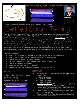 Agility Technology Presents March 2015- Training Lecture Series
Certiﬁed Scrum Training
March 2 and 3, 2015 - 9 AM to 5 PM
Two-day Certiﬁed ScrumMaster (CSM) ) prepares for your ScrumMaster certiﬁcation exam upon
completion of the CSM course you'll be eligible to take an exam to become Certiﬁed ScrumMasters
(CSMs). The certiﬁed training course include a two-year membership in the Scrum Alliance.   We will
cover the essential concepts and tools of Scrum, highlighting the differences between agile processes
and the traditional "waterfall" methodologies and providing a roadmap for adopting Agile. We'll look into
the theoretical basis of Scrum, including Lean and the quality movement. We’ll also cover newer
advances such as Kanban, and learn how to apply Scrum to program and portfolio management at
scale. You'll learn how to lead development teams towards agile operations by managing product
backlogs, planning releases and sprints, tracking and reporting progress, and conducting retrospectives.
Attendees will receive:
• Earn 16 PDUs with the PMI towards PMP®/PgMP® and PMI-ACP℠ certiﬁcations
• Earn 16 SEUs with the Scrum Alliance towards your CSP certiﬁcation
• High-quality printouts of the training materials
• Eligibility to take the ScrumMaster Certiﬁcation Exam REGISTRATION
• Free lunch, snacks and beverages
• 2-year membership in the Scrum Alliance
• Mock Exam Questions to prepare you for the CSM Certiﬁcation Exam
DISCOUNTS
• Group Discount—Multiple attendees from one organization at
the same class:
• 20% of 3-4 people
• 25% for 5-6 people
• 30% for 7-9 people
• 40% for 10+ people
• Unemployment Discount (40%) — If you're between jobs and
have been unemployed for at least 2 months.
• Personal Out of Pocket discount (20%) — If you're paying on
your own, without employer assistance.
• Veteran Discount (40%) — Veterans who have retired from
active duty in the past year.
• Federal Discount (20%)- Federal employees and Contractors
• Discounts cannot be combined
Samir Chhibber
Certiﬁed Scrum Trainer with
more than 22 years of
experience in delivering
projects and training
globally
PRICING
•EARLY BIRD Registration $945*
(ends 2/20/2015)
•Regular Registration $1199*
AGILITY TECHNOLOGY PAGE
SCRUM ALLIANCE PAGE LINK
AGILITY TECHNOLOGY PAGE
SCRUM ALLIANCE LINK
REGISTRATION LINK
REGISTRATION LINK
 