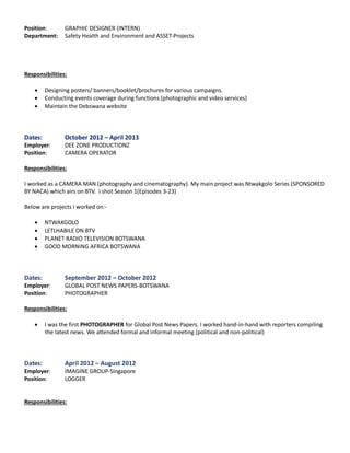 Position: GRAPHIC DESIGNER (INTERN)
Department: Safety Health and Environment and ASSET-Projects
Responsibilities:
 Designing posters/ banners/booklet/brochures for various campaigns.
 Conducting events coverage during functions (photographic and video services)
 Maintain the Debswana website
Dates: October 2012 – April 2013
Employer: DEE ZONE PRODUCTIONZ
Position: CAMERA OPERATOR
Responsibilities:
I worked as a CAMERA MAN (photography and cinematography). My main project was Ntwakgolo Series (SPONSORED
BY NACA) which airs on BTV. I shot Season 1(Episodes 3-23)
Below are projects I worked on:-
 NTWAKGOLO
 LETLHABILE ON BTV
 PLANET RADIO TELEVISION BOTSWANA
 GOOD MORNING AFRICA BOTSWANA
Dates: September 2012 – October 2012
Employer: GLOBAL POST NEWS PAPERS-BOTSWANA
Position: PHOTOGRAPHER
Responsibilities:
 I was the first PHOTOGRAPHER for Global Post News Papers. I worked hand-in-hand with reporters compiling
the latest news. We attended formal and informal meeting (political and non-political)
Dates: April 2012 – August 2012
Employer: IMAGINE GROUP-Singapore
Position: LOGGER
Responsibilities:
 