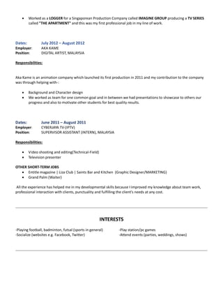  Worked as a LOGGER for a Singaporean Production Company called IMAGINE GROUP producing a TV SERIES
called "THE APARTMENT" and this was my first professional job in my line of work.
Dates: July 2012 – August 2012
Employer: AKA KAME
Position: DIGITAL ARTIST, MALAYSIA
Responsibilities:
Aka Kame is an animation company which launched its first production in 2011 and my contribution to the company
was through helping with-:
 Background and Character design
 We worked as team for one common goal and in between we had presentations to showcase to others our
progress and also to motivate other students for best quality results.
Dates: June 2011 – August 2011
Employer: CYBERJAYA TV-(IPTV)
Position: SUPERVISOR ASSISTANT (INTERN), MALAYSIA
Responsibilities:
 Video shooting and editing(Technical-Field)
 Television presenter
OTHER SHORT-TERM JOBS
 Entitle magazine | Liza Club | Saints Bar and Kitchen (Graphic Designer/MARKETING)
 Grand Palm (Waiter)
All the experience has helped me in my developmental skills because I improved my knowledge about team work,
professional interaction with clients, punctuality and fulfilling the client's needs at any cost.
INTERESTS
-Playing football, badminton, futsal (sports in general) -Play station/pc games
-Socialize (websites e.g. Facebook, Twitter) -Attend events (parties, weddings, shows)
 