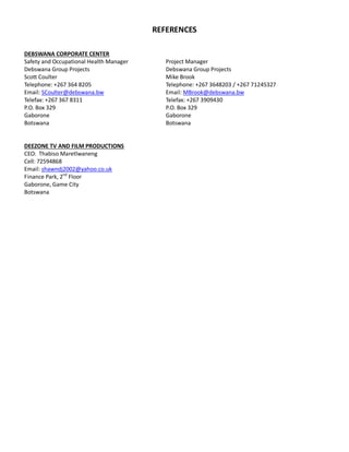 REFERENCES
DEBSWANA CORPORATE CENTER
Safety and Occupational Health Manager Project Manager
Debswana Group Projects Debswana Group Projects
Scott Coulter Mike Brook
Telephone: +267 364 8205 Telephone: +267 3648203 / +267 71245327
Email: SCoulter@debswana.bw Email: MBrook@debswana.bw
Telefax: +267 367 8311 Telefax: +267 3909430
P.O. Box 329 P.O. Box 329
Gaborone Gaborone
Botswana Botswana
DEEZONE TV AND FILM PRODUCTIONS
CEO: Thabiso Maretlwaneng
Cell: 72594868
Email: shawndj2002@yahoo.co.uk
Finance Park, 2nd
Floor
Gaborone, Game City
Botswana
 