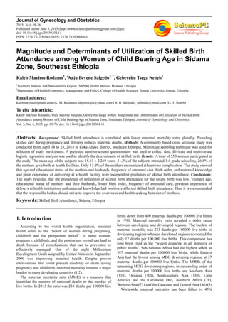 Journal of Gynecology and Obstetrics
2015; 3(4): 69-76
Published online June 3, 2015 (http://www.sciencepublishinggroup.com/j/jgo)
doi: 10.11648/j.jgo.20150304.11
ISSN: 2376-7812(Print); ISSN: 2376-7820(Online)
Magnitude and Determinants of Utilization of Skilled Birth
Attendance among Women of Child Bearing Age in Sidama
Zone, Southeast Ethiopia
Kaleb Mayisso Rodamo1
, Waju Beyene Salgedo2, *
, Gebeyehu Tsega Nebeb2
1
Southern Nations and Nationalities Region (SNNR) Health Bureau, Hawasa, Ethiopia
2
Department of Health Economics, Management and Policy, College of Health Sciences, Jimma University, Jimma, Ethiopia
Email address:
kalebmayisso@gmail.com (K. M. Rodamo), dagimwaju@yahoo.com (W. B. Salgedo), gebishts@gmail.com (G. T. Nebeb)
To cite this article:
Kaleb Mayisso Rodamo, Waju Beyene Salgedo, Gebeyehu Tsega Nebeb. Magnitude and Determinants of Utilization of Skilled Birth
Attendance among Women of Child Bearing Age in Sidama Zone, Southeast Ethiopia. Journal of Gynecology and Obstetrics.
Vol. 3, No. 4, 2015, pp. 69-76. doi: 10.11648/j.jgo.20150304.11
Abstracts: Background: Skilled birth attendance is correlated with lower maternal mortality rates globally. Providing
skilled care during pregnancy and delivery reduces maternal deaths. Methods: A community based cross sectional study was
conducted from April 18 to 28, 2014 in Loka-Abaya district, southeast Ethiopia. Multistage sampling technique was used for
selection of study participants. A pretested semi-structured questionnaire was used to collect data. Bivirate and multivariate
logistic regression analysis was used to identify the determinants of skilled birth. Results: A total of 550 women participated in
the study. The mean age of the subjects was 18.61 ± 2.269 years. 41.2% of the subjects attended 1-6 grade schooling. 26.8% of
the mothers gave birth at health facilities. Only 13.9% of the mothers encountered at least one complication. The study showed
that age and educational status of the mothers and husbands, frequency of antenatal visit, birth order, and maternal knowledge
and prior experience of delivering at a health facility were independent predictors of skilled birth attendance. Conclusions:
The study revealed that the prevalence of utilization of skilled birth attendance for the recent birth was low. Younger age,
educational status of mothers and their husbands, lesser birth order, frequency of antenatal care, previous experience of
delivery at health institutions and maternal knowledge had positively affected skilled birth attendance. Thus it is recommended
that the responsible bodies should strive to improve the awareness and health seeking behavior of mothers.
Keywords: Skilled Birth Attendance, Sidama, Ethiopia
1. Introduction
According to the world health organization, maternal
health refers to the “health of women during pregnancy,
childbirth and the postpartum period”. In many women,
pregnancy, childbirth, and the postpartum period can lead to
death because of complications that can be prevented or
effectively managed. One of the eight Millennium
Development Goals adopted by United Nations in September
2000 was improving maternal health. Despite proven
interventions that could prevent disability or death during
pregnancy and childbirth, maternal mortality remains a major
burden in many developing countries (1,2).
The maternal mortality ratio (MMR) is a measure that
identifies the number of maternal deaths to the number of
live births. In 2013 the ratio was 210 deaths per 100000 live
births down from 400 maternal deaths per 100000 live births
in 1990. Maternal mortality ratio revealed a wider range
between developing and developed regions. The burden of
maternal mortality was 233 deaths per 100000 live births in
developing regions whereas developed regions accounted for
only 12 deaths per 100,000 live births. This comparison has
long been cited as the “widest disparity in all statistics of
public health”. Sub-Saharan Africa had the highest MMR at
387 maternal deaths per 100000 live births, while Eastern
Asia had the lowest among MDG developing regions, at 37
maternal deaths per 100000 live births. The MMRs of the
remaining MDG developing regions, in descending order of
maternal deaths per 100000 live births are Southern Asia
(310), Oceania (200), South-eastern Asia (150), Latin
America and the Caribbean (80), Northern Africa (78),
Western Asia (71) and the Caucasus and Central Asia (46) (3).
Worldwide maternal mortality has been fallen by 45%
 