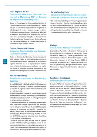 26
Director del Master en Dirección Co-
mercial y Marketing 360o
en Escuela
de Negocios Novacaixagalicia.
Doctor en Farmacia por la Universidad de Santiago de
Compostela y Master en Dirección Comercial y Marke-
ting por la Escuela de Negocios Novacaixagalicia. Ha
sido delegado de ventas y product manager en Novar-
tis. Actualmente es profesor y consultor de la Escuela
de Negocios Novacaixagalicia. Ha publicado artículos
entre otras revistas especializadas en Harvard Deusto
Marketing y Ventas, Harvard Deusto Business Review,
The Practitioner y Revista de Empresa y es coautor de
varios libros sobre empresa familiar.
Jesús Negreira del Río
Consultor Especializado en Segmen-
tación de Clientes.
Doctor en Ciencias Económicas y Empresariales por la
UAM, MBA por ESADE y Licenciado en Derecho por la
Universidad de Valladolid. Presidente de la consultora
Eugenio Palomero, S.L. Es un especialista en materias
como el lanzamiento de nuevos productos y el marke-
ting del sector financiero. Visitante habitual en las me-
jores escuelas de negocios nacionales e internacionales.
Eugenio Palomero de Páramo
Directora de Contenidos Socioeconó-
micos en Fundación Novacaixagalicia.
MBA por la Escuela de Negocios Novacaixagalicia. Licen-
ciada en Derecho y Ciencias Económicas y Empresaria-
les por la Universidad Pontificia de Comillas (ICADE). Ha
sido Directora de Organización y Recursos de la Escuela
de Negocios Novacaixagalicia. Especializada en finanzas
y autora de publicaciones sobre esta materia.
Carlota Sánchez Puga
Director General en Blusens.
Executive MBA por la Escuela de Negocios Novacaixa-
galicia y Licenciado en Ciencias Económicas y Empre-
sariales por la USC. Ha sido Gerente de Recursos de
Venta en Pescanova, Director Comercial del Grupo
Pescapuerta, Adjunto a la Dirección General del Gru-
po Presas, Director Comercial y Marketing de Rodman
Polyships y Adjunto a la Dirección General de Conser-
vas Antonio Alonso, S.A.. Socio Fundador y Director
General de “Ideas and Innovation for Business”, con-
sultora especializada en asesoría de negocio y trans-
formación empresarial.
Juan Carlos Vez Vázquez
Social Media Manager Heineken.
Licenciada en Publicidad y Relaciones Públicas por la
Universidad de Vic. Profesora de Marketing y Redes
Sociales en ICEMD-ESIC, Escoex y la Fundación Uni-
versitaria de Las Palmas. Entre otros cargos, ha sido
Community Manager de Wysiwig, Tiempo BDDO o
Grupo MB. Actualmente es CEO y propietaria de Esta-
mos On y Community Manager de Sony Iberia, Aguas
Minerales de Firgas, Heineken Canarias y Dinosol Su-
permercados.
Ida Vega
Presidente y fundador de Positioning
Systems.
Dr. en CC EE.(UAM); MBA (EAE) y PADE (IESE) e Ingeniero
Industrial (ETSII Sevilla). Es profesor y ponente habitual
en escuelas de negocios y foros internacionales en Euro-
pa y Latinoamérica.
Desde 1.991 es Socio Principal de Trout&Partners, World-
wide Pioneers in Strategic Positioning y cofundador de la
red de Boutiques de Consultoría en Estrategia Competiti-
va con presencia en 18 países.
Es presidente y fundador de Positioning Systems, la pri-
mera consultora europea especializada en Posiciona-
miento & Ingeniería de Marcas. Desde 1987 ha dirigido
proyectos de consultoría para grandes y pequeñas em-
presas e instituciones de distintos sectores en España,
Unión Europea, Naciones Unidas (Org. Mundial de Turis-
mo- OMT/WTO) Argentina, Colombia, Costa Rica, China,
EE.UU., Holanda, Panamá, Polonia.
Coautor de todos los libros de Jack Trout en Español.
Ganador del XII Premio Ensayo 2009 del Círculo de Em-
presarios de Madrid, con el ensayo La imagen exterior de
España y su competitividad, base de su libro El posicio-
namiento de la Marca España (Editorial Pirámide-2010).
Raúl Peralba Fortuny
 
