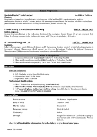 Career Progression
Randstad India Private Limited Jan 2016 to Toll Date
IT Admin.
Randstad provides clients immediate access to immense global and local HR expertise to drive business
performance. Randstad is India's market leading HR services provider offering the broadest portfolio ranging from
permanent recruitment and contract staffing to recruitment process outsourcing.
Growth Infinity (Cosmic Structures Limited) Mar 2013 to Jan 2016
System Engineer
Cosmic Structures Limited is the real estate division of the prestigious Cosmic Group. We are an emergent Real
Estate Developing company in the Indian realty space with 25 years of satisfactory deliveries.
InTarvo Technology Pvt. Ltd Sept 2011 to Mar 2013
Engineer
InTarvo Technologies Limited (formerly known as RT Outsourcing Services Limited) is India's leading provider of
Integrated Lifecycle Management (ILM) support services for Technology Products for Original Equipment
Manufacturers, EMS Companies, Distributors, Large Corporation and Retail Chains.
Awards & Recognitions
 Employee of the month (Sept 2012) from InTarvo Technology Pvt. Ltd.
 Make a difference Employee (Oct 2012) from InTarvo Technology Pvt. Ltd.
 Make a difference Employee (May 2014) from Cosmic Structures Limited.
Education
Basic Qualification:
 B.A. (Bachelor of Arts) from C.C.S University.
 Intermediate from C.B.S.E. board.
 High school from U.P. board.
Professional Qualification:
 M.ScIT from Sikkim Maniple University (Result awaited).
 Microsoft Certified Professional (70-640) Windows Server 2008 Active Directory.
 15th
month Diploma in Hardware & Networking from HCL Carrier Development Centre
Delhi (HCL CERTIFIED NETWORK ENGINEER).
Personal Vitae
Father’s name : Mr. Kundan Singh Ramola
Date of birth : 14th Nov 1988
Marital status : Unmarried
Language known : Hindi & English
Nationality : Indian
Strength : Cooperative behaviour, Capable of adapting to
new system and environment easily, Patience
to learn.
I, hereby affirm that the information furnished above is true to my knowledge.
Place: Ghaziabad
 
