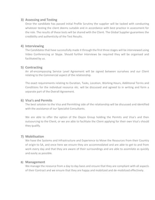 3) Assessing and Testing
Once the candidate has passed initial Profile Scrutiny the supplier will be tasked with conducting
whatever testing the client deems suitable and in accordance with best practice in assessment for
the role. The results of these tests will be shared with the Client. The Global Supplier guarantees the
credibility and authenticity of the Test Results.
4) Interviewing
The Candidates that have successfully made it through the first three stages will be interviewed using
Video Conferencing or Skype. Should further Interviews be required they will be organised and
facilitated by us.
5) Contracting
An all-encompassing Service Level Agreement will be signed between ourselves and our Client
relating to the Commercial aspect of the relationship.
The exact requirements relating to Duration, Tasks, Location, Working Hours, Additional Terms and
Conditions for the individual resource etc. will be discussed and agreed to in writing and form a
separate part of the Overall Agreement.
6) Visa’s and Permits
The best solution to the Visa and Permitting side of the relationship will be discussed and identified
with the assistance of our Specialist Consultants.
We are able to offer the option of the Oxyon Group holding the Permits and Visa’s and then
outsourcing to the Client, or we are able to facilitate the Client applying for their own Visa’s should
they qualify.
7) Mobilisation
We have the Systems and Infrastructure and Experience to Move the Resources from their Country
of origin to SA, and once here we ensure they are accommodated and are able to get to and from
work every day and that they are aware of their surroundings and are able to assimilate as quickly
and easily as possible.
8) Management
We manage the resource from a day to day basis and ensure that they are compliant with all aspects
of their Contract and we ensure that they are happy and mobilized and de-mobilized effectively.
 
