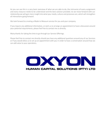 As you can see this is a very basic overview of what we are able to do, the intricacies of every assignment
and every resource needs to be understood and the best solution provided. As we move forward with our
relationship we will gain more insight into what your needs, culture and processes are, which will strengthen
all interactions going forward.
We look forward to creating a Made to Measure service for you and your company.
If you require any additional information, or wish us to arrange an appointment to have a discussion around
your potential requirements, please feel free to contact me us directly.
Many thanks for taking the time to go through our Service Offerings.
Please feel free to contact me directly should you have any additional questions around any of our Services
or if you would allow us to set up an appointment with you in-order to have a conversation around how we
can add value to your operations.
 