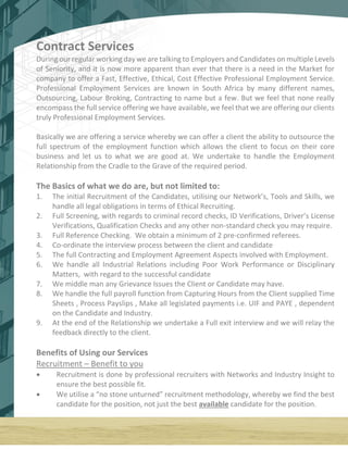 Contract Services
During our regular working day we are talking to Employers and Candidates on multiple Levels
of Seniority, and it is now more apparent than ever that there is a need in the Market for
company to offer a Fast, Effective, Ethical, Cost Effective Professional Employment Service.
Professional Employment Services are known in South Africa by many different names,
Outsourcing, Labour Broking, Contracting to name but a few. But we feel that none really
encompass the full service offering we have available, we feel that we are offering our clients
truly Professional Employment Services.
Basically we are offering a service whereby we can offer a client the ability to outsource the
full spectrum of the employment function which allows the client to focus on their core
business and let us to what we are good at. We undertake to handle the Employment
Relationship from the Cradle to the Grave of the required period.
The Basics of what we do are, but not limited to:
1. The initial Recruitment of the Candidates, utilising our Network’s, Tools and Skills, we
handle all legal obligations in terms of Ethical Recruiting.
2. Full Screening, with regards to criminal record checks, ID Verifications, Driver’s License
Verifications, Qualification Checks and any other non-standard check you may require.
3. Full Reference Checking. We obtain a minimum of 2 pre-confirmed referees.
4. Co-ordinate the interview process between the client and candidate
5. The full Contracting and Employment Agreement Aspects involved with Employment.
6. We handle all Industrial Relations including Poor Work Performance or Disciplinary
Matters, with regard to the successful candidate
7. We middle man any Grievance Issues the Client or Candidate may have.
8. We handle the full payroll function from Capturing Hours from the Client supplied Time
Sheets , Process Payslips , Make all legislated payments i.e. UIF and PAYE , dependent
on the Candidate and Industry.
9. At the end of the Relationship we undertake a Full exit interview and we will relay the
feedback directly to the client.
Benefits of Using our Services
Recruitment – Benefit to you
 Recruitment is done by professional recruiters with Networks and Industry Insight to
ensure the best possible fit.
 We utilise a “no stone unturned” recruitment methodology, whereby we find the best
candidate for the position, not just the best available candidate for the position.
 