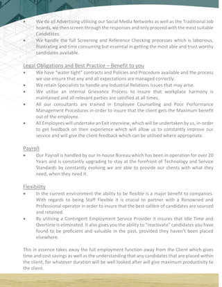  We do all Advertising utilising our Social Media Networks as well as the Traditional Job
boards, we then screen through the responses and only proceed with the most suitable
Candidates.
 We handle the full Screening and Reference Checking processes which is laborious,
frustrating and time consuming but essential in getting the most able and trust worthy
candidates available.
Legal Obligations and Best Practice – Benefit to you
 We have “water tight” contracts and Policies and Procedure available and the process
we use ensure that any and all expectations are managed correctly.
 We retain Specialists to handle any Industrial Relations Issues that may arise.
 We utilise an internal Grievance Process to insure that workplace harmony is
maintained and all relevant parties are satisfied at all times.
 All our consultants are trained in Employee Counselling and Poor Performance
Management Procedures in-order to insure that the client gets the Maximum benefit
out of the employee.
 All Employees will undertake an Exit interview, which will be undertaken by us, in-order
to get feedback on their experience which will allow us to constantly improve our
service and will give the client feedback which can be utilised where appropriate.
Payroll
 Our Payroll is handled by our In-house Bureau which has been in operation for over 20
Years and is constantly upgrading to stay at the forefront of Technology and Service
Standards by constantly evolving we are able to provide our clients with what they
need, when they need it.
Flexibility
 In the current environment the ability to be flexible is a major benefit to companies.
With regards to being Staff Flexible it is crucial to partner with a Renowned and
Professional operator in order to insure that the best calibre of candidates are sourced
and retained.
 By utilising a Contingent Employment Service Provider it insures that Idle Time and
Overtime is eliminated. It also gives you the ability to “reactivate” candidates you have
found to be proficient and valuable in the past, provided they haven’t been placed
elsewhere.
This in essence takes away the full employment function away from the Client which gives
time and cost savings as well as the understanding that any candidates that are placed within
the client, for whatever duration will be well looked after will give maximum productivity to
the client.
 
