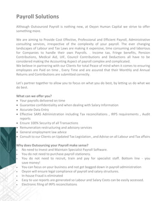 Payroll Solutions
Although Outsourced Payroll is nothing new, at Oxyon Human Capital we strive to offer
something more.
We are aiming to Provide Cost Effective, Professional and Efficient Payroll, Administrative
consulting services, irrespective of the complexity of your payroll. The ever changing
landscapes of Labour and Tax Laws are making it expensive, time consuming and laborious
for Companies to handle their own Payrolls. . Income tax, Fringe benefits, Pension
Contributions, Medical Aid, UIF, Council Contributions and Deductions all have to be
considered making the Accounting Aspect of payroll complex and complicated.
We believe in partnering with our Clients for total Peace of mind when it comes to ensuring
employees are Paid on time , Every Time and are assured that their Monthly and Annual
Returns and Contributions are submitted correctly.
Let’s partner together to allow you to focus on what you do best, by letting us do what we
do best.
What can we offer you?
 Your payrolls delivered on time
 Guarantee confidentiality and when dealing with Salary Information
 Accurate Data Entry
 Effective SARS Administration including Tax reconciliations , IRP5 requirements , Audit
reports
 Ensure 100% Security of all Transactions
 Remuneration restructuring and advisory services
 General employment law advice
 Consult to our Clients on Updated Tax Legislation , and Advise on all Labour and Tax affairs
Why does Outsourcing your Payroll make sense?
 No need to Invest and Maintain Specialist Payroll Software.
 You do not need to purchase payroll stationery.
 You do not need to recruit, train and pay for specialist staff. Bottom line - you
save money!
 You can focus on your business and not get bogged down in payroll administration
 Oxyon will ensure legal compliance of payroll and salary structures.
 In-house Fraud is eliminated
 Easy to use reports are generated so Labour and Salary Costs can be easily accessed.
 Electronic filing of IRP5 reconciliations
 