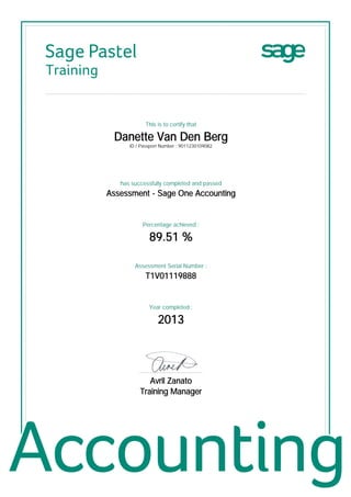 Sage Pastel
Training
This is to certify that
Danette Van Den Berg
ID / Passport Number : 9011230109082
has successfully completed and passed
Assessment - Sage One Accounting
Percentage achieved :
89.51 %
Assessment Serial Number :
T1V01119888
Year completed :
2013
................................................
Avril Zanato
Training Manager
 
