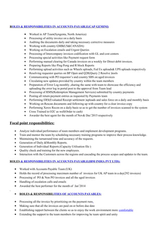 ROLES & RESPONSIBILITIES IN ACCOUNTS PAYABLE(CAP GEMINI)
• Worked in AP Team(Syngenta, North America)
• Processing of utility invoice on a daily basis
• Auditing the documents daily and taking necessary corrective measures
• Working with country GMB(US&CANADA)
• Working on Escalation emails and Urgent Queries
• Processing of Intercompany invoices codification with GL and cost centers
• Processing special activities like Payment request form
• Performing manual clearing for Canada invoices on a weekly for Direct debit invoices.
• Preparing Reports like Ping Pong and R block Reports
• Performing upload activities such as Wheels uploads, Fed Ex uploads& UPS uploads respectively
• Resolving requestor queries on BP Open and Q2R(Query 2 Resolve )tools
• Communicating with PO requestor’s and country SBS on aged invoices
• Circulating new updates provided by country within the team members
• Preparation of Error Log monthly ,sharing the same with team to showcase the efficiency and
uploading the error log in portal post to the approval from Team lead
• Processing of RMS(Redemption Management Services) submitted by country payments
• Posting all return payment entries as requested by Payments team
• Performing ERS(Evaluated Receipt settlement )uploads and sales force on a daily and monthly basis
• Working on Rescan documents and following up with country for a clear invoice copy
• Performing Xerox Recon on a daily basis so as to get the number of invoices scanned to the system
• Cross Trained in O2C as well(Order to cash)
• Awarder the best agent for the month of Nov& Dec’2015 respectively
Focal point responsibilities:
• Analyze individual performance of team members and implement development programs.
• Train and mentor the team by scheduling necessary training programs to improve their process knowledge.
• Maintaining the turnaround time and accuracy of the requests.
• Generation of Daily &Monthly Reports.
• Generation of Individual Reports.(Capacity Utilisation file )
• Quality check and training for the new employees.
• Interaction with the Customers across the regions and cascading the process scopes and updates to the team.
ROLES & RESPONSIBILITIES IN ACCOUNTS PAYABLE(IBM INDIA PVT LTD):
• Worked with Accounts Payable Team (UK)
• Holds the record of processing maximum number of invoices for UK AP team in a day(292 invoices)
• Processing of PO & Non PO invoices and all the aged invoices
• Handling of escalation calls and emails
• Awarded the best performer for the month of Jan’2014
.
• ROLES & RESPONSIBILITIES OF ACCOUNTS PAYABLES:
• Processing all the invoice by prioritizing on the payment runs.
• Making sure that all the invoices are paid on or before due date
• Establishing rapport between the clients so as to enjoy the work environment more comfortable
• Extending the support to the team members for improving he team spirit and unity
 