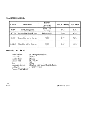 ACADEMIC PROFILE:
Course Institution
Board /
Year of Passing % of marks
University
MBA BIMS , Bangalore.
South Asia
University
2012 63%
BCOM Devamatha College,Kerala M.G university 2010 63%
H.S.C Bharrathiya Vidya Bhavan CBSE 2007 73%
S.S.L.C Bharahiya Vidya Bhavan. CBSE 2005 65%
PERSONAL DETAILS:
Father’s Name : KR Gangadharan Nair.
Nationality : Indian
Marital Status : Single
Date of Birth : 03/10/1989
Sex : Male
Languages known : English, Malayalam, Hindi & Tamil.
Mobile No : +918553551888
Pan No: ASOPN4450F
Date:
Place: (Midhun G Nair)
 