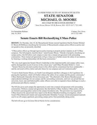 COMMONWEALTH OF MASSACHUSETTS
STATE SENATOR
MICHAEL O. MOORE
SECOND WORCESTER DISTRICT
State House, Room 109-B, Boston, MA 02133 (617) 722-1485
For Immediate Release: Contact: Eric Alves
July 10, 2014 (617) 722-1485
Senate Enacts Bill Reclassifying UMass Police
BOSTON- On Thursday, July 10, the Massachusetts Senate enacted legislation filed by Senator Michael
O. Moore (D-Millbury) classifying the University of Massachusetts campus police officers as police and
not guards as they are presently classified.
“UMass police officers go through rigorous police training to properly protect students on all 5 UMass
campuses. This bill properly classifies them,” stated Senator Moore. “Outside of properly classifying our
campus police, this bill allows each campus to enter into a mutual aid agreement with surrounding
communities. These mutual aid agreements will go a long way to further ensure the safety of our students,
by fostering a working relationship with the local communities.”
"We very much appreciate Senator Moore's leadership on this important public and campus safety issue,
and his distinguished record of service in this critical area," said UMass President Robert L. Caret.
"Senator Moore has devoted countless hours to this effort and his commitment has been unshakeable --
and the end result will be a better and safer future for our campuses and our Commonwealth."
“I want to thank Senator Moore, our South Coast delegation and their colleagues in the Legislature for
passing this legislation, which will further enhance the safety of our campus and the greater community,”
UMass Dartmouth Chancellor Divina Grossman said. “The aftermath of the Boston Marathon posed
unprecedented challenges for our campus and the surrounding community, and I am very proud that our
university, local, state and federal public safety officers were able to respond to those challenges in such a
professional and effective manner.’’
The bill also gives each campus the opportunity to enter into a mutual aid agreement with surrounding
communities. Without a mutual aid agreement, like that held by UMass Amherst, UMass police officers
are limited to pursuing police action on the campus boundaries only. This provision was requested by
UMass based on the special task force report on the Boston Marathon bombing investigation, which
found UMass Dartmouth student and suspected bomber Dzhokhar Tsarnaev stored and prepared materials
used in an off-campus apartment, preventing campus police from potentially taking action.
The bill will now go to Governor Deval Patrick for his considerations.
###
 