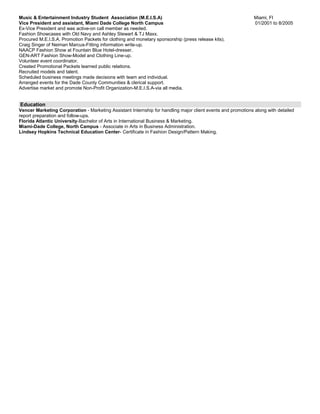 Music & Entertainment Industry Student Association (M.E.I.S.A) Miami, Fl
Vice President and assistant, Miami Dade College North Campus 01/2001 to 8/2005
Ex-Vice President and was active-on call member as needed.
Fashion Showcases with Old Navy and Ashley Stewart & TJ Maxx.
Procured M.E.I.S.A. Promotion Packets for clothing and monetary sponsorship (press release kits).
Craig Singer of Neiman Marcus-Fitting information write-up.
NAACP Fashion Show at Fountain Blue Hotel-dresser.
GEN-ART Fashion Show-Model and Clothing Line-up.
Volunteer event coordinator.
Created Promotional Packets learned public relations.
Recruited models and talent.
Scheduled business meetings made decisions with team and individual.
Arranged events for the Dade County Communities & clerical support.
Advertise market and promote Non-Profit Organization-M.E.I.S.A-via all media.
Education
Vencer Marketing Corporation - Marketing Assistant Internship for handling major client events and promotions along with detailed
report preparation and follow-ups.
Florida Atlantic University-Bachelor of Arts in International Business & Marketing.
Miami-Dade College, North Campus - Associate in Arts in Business Administration.
Lindsey Hopkins Technical Education Center- Certificate in Fashion Design/Pattern Making.
 