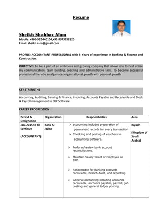 Resume
Sheikh Shahbaz Alam
Mobile: +966-565440104,+91-9973298120
Email: sheikh.ssm@gmail.com
PROFILE: ACCOUNTANT PROFESSIONAL with 6 Years of experience in Banking & Finance and
Construction.
OBJECTIVE: To be a part of an ambitious and growing company that allows me to best utilize
my communication, team building, coaching and administrative skills. To become successful
professional thereby amalgamates organizational growth with personal growth
KEY STRENGTHS
Accounting, Auditing, Banking & Finance, Invoicing, Accounts Payable and Receivable and Stock
& Payroll management in ERP Software.
CAREER PROGRESSION
Period &
Designation
Organization Responsibilities Area
Jan, 2015 to till
continue
(ACCOUNTANT)
Bank Al
Jazira
 accounting includes preparation of
permanent records for every transaction
 Checking and posting of vouchers in
accounting Software.
 Perform/review bank account
reconciliations.
 Maintain Salary Sheet of Employee in
ERP.
 Responsible for Banking accounts
receivable, Branch Audit, and reporting
 General accounting including accounts
receivable, accounts payable, payroll, job
costing and general ledger posting.
Riyadh
(Kingdom of
Saudi
Arabia)
 