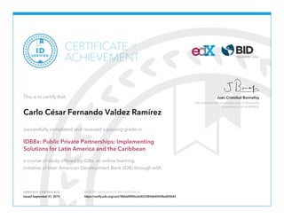 Jefe, Instituto Interamericano para el Desarrollo
Económico y Social (INDES)
Juan Cristóbal Bonnefoy
VERIFIED CERTIFICATE Verify the authenticity of this certificate at
CERTIFICATE
ACHIEVEMENT
of
VERIFIED
ID
This is to certify that
Carlo César Fernando Valdez Ramírez
successfully completed and received a passing grade in
IDB8x: Public Private Partnerships: Implementing
Solutions for Latin America and the Caribbean
a course of study offered by IDBx, an online learning
initiative of Inter-American Development Bank (IDB) through edX.
Issued September 01, 2015 https://verify.edx.org/cert/380dd985bcb24232856b40058ad93b43
 