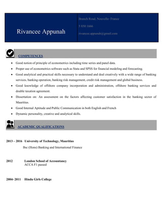 Rivancee Appunah
Branch Road, Nouvelle- France
5 850 1666
rivancee.appunah@gmail.com
COMPETENCES
 Good notion of principle of econometrics including time series and panel data.
 Proper use of econometrics software such as Stata and SPSS for financial modeling and forecasting.
 Good analytical and practical skills necessary to understand and deal creatively with a wide range of banking
services, banking operation, banking risk management, credit risk management and global business.
 Good knowledge of offshore company incorporation and administration, offshore banking services and
double taxation agreement.
 Dissertation on: An assessment on the factors affecting customer satisfaction in the banking sector of
Mauritius.
 Good Internal Aptitude and Public Communication in both English and French
 Dynamic personality, creative and analytical skills.
ACADEMIC QUALIFICATIONS
2013 – 2016 University of Technology, Mauritius
Bsc (Hons) Banking and International Finance
2012 London School of Accountancy
ACCA F1 passed
2004- 2011 Hindu Girls College
 