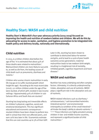 Healthy Start – WASH and child nutrition
Child nutrition
In 2013, 6.3 million children died before the
age of five.1
It is estimated that about 45% of
these deaths were related to malnutrition.2
Malnourished children are more likely to succumb
to, as well as die from, the leading causes of
child death such as pneumonia, diarrhoea and
malaria.3
Children who survive chronic malnutrition in early
life may go on to suffer stunted growth (short
height for age).4
According to the most recent data
(2010), 171 million children under the age of five
were stunted, of which 98% resided in low-income
settings.5
Approximately 40% of children in sub-
Saharan Africa and South Asia are stunted.6
Stunting has long-lasting and irreversible effects
on children’s physical, cognitive, social and
emotional development. This has significant
educational and economic consequences –
stunted children have been shown to perform less
well in school than their non-affected peers, and
earn 20% less later in life.7
Economists estimate
that this can cost countries up to 3% of their GDP.
Later in life, stunting has been shown to
contribute to obstructed labour for women
and girls, and to lead to a cycle of poor health
outcomes across generations: maternal
malnutrition leads to low newborn birth weight,
resulting in a heightened risk of mortality,
inhibited growth, cognitive impairment and heart
disease.8
WASH and nutrition
Nutrition has many underlying and often complex
factors. Ultimately, it is directly underpinned by
intake, absorption and use of nutrients. WASH
plays a significant role in the absorption and use
of nutrients.
WASH-related infections such as diarrhoea,9
schistosomiasis,10
soil-transmitted helminths
(intestinal worms)11
and environmental
enteropathy (a condition of the small intestine)12
all hinder the body’s ability to absorb nutrients.13,
14,15,16
These infections are highly prevalent among
children in low- and middle-income countries,
and represent a significant burden of child
malnutrition.17
Healthy Start: WASH and child nutrition
Healthy Start is WaterAid’s four-year advocacy priority (2015-2019) focused on
improving the health and nutrition of newborn babies and children. We will do this by
advocating for access to water, sanitation, and hygiene promotion to be integrated into
health policy and delivery locally, nationally and internationally.
1
 