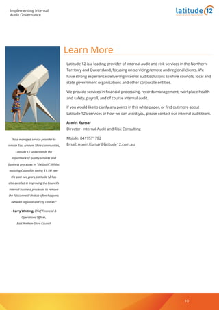 Implementing Internal
Audit Governance
www.latitude12.com.au 10
Learn More
Latitude 12 is a leading provider of internal audit and risk services in the Northern
Territory and Queensland, focusing on servicing remote and regional clients. We
have strong experience delivering internal audit solutions to shire councils, local and
state government organisations and other corporate entities.
We provide services in financial processing, records management, workplace health
and safety, payroll, and of course internal audit.
If you would like to clarify any points in this white paper, or find out more about
Latitude 12’s services or how we can assist you, please contact our internal audit team.
Aswin Kumar
Director- Internal Audit and Risk Consulting
Mobile: 0419571782
Email: Aswin.Kumar@latitude12.com.au
“As a managed service provider to
remote East Arnhem Shire communities,
Latitude 12 understands the
importance of quality services and
business processes in “the bush”. Whilst
assisting Council in saving $1.1M over
the past two years, Latitude 12 has
also excelled in improving the Council’s
internal business processes to remove
the “disconnect” that so often happens
between regional and city centres.”
- Kerry Whiting, Chief Financial &
Operations Officer,
East Arnhem Shire Council
Business Solutions for Regional Australia
10
 