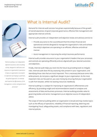 Implementing Internal
Audit Governance
www.latitude12.com.au 3
Business Solutions for Regional Australia
What is Internal Audit?
Demand for Internal audit services has grown exponentially because of the growth
of overall awareness of good corporate governance, effective Risk management and
appropriate internal controls.
Internal audit provides an independent and objective review and advisory service to:
•	 Provide assurance to the council/board that the entity’s financial and
operational controls designed to manage the organisation’s risks and achieve
the entity’s objectives are operating in an efficient, effective and ethical
manner.
•	 Assist management in improving the entity’s business performance.
Internal audit provides assurance to your organisation’s leaders that your processes
and controls are operating efficiently and are aligned with your desired outcomes
and objectives .
Finally, internal audit helps you look into the future by providing tools to mitigate
risks. Internal audit does this by assessing risks present in your organisation, and
identifying those risks that are most important. This is necessary because some risks,
while present, do not pose a significant danger to your organisation. As the most
important risks are focused on, you save money by ensuring that your organisation
is safe from disaster, whilst not wasting resources needlessly.
Internal auditing is a catalyst for improving an organisation’s effectiveness and
efficiency, by providing insight and recommendations based on analyses and
assessments of data and business processes. Internal auditing provides value to
governing bodies and senior management as an objective source of independent
advice.
The scope of internal auditing within an organisation is broad and may involve topics
such as the efficacy of operations, reliability of financial reporting, deterring and
investigating fraud, safeguarding assets, and compliance with laws, regulations and
internal policies.
‘’Internal auditing is an independent,
objective assurance, and consulting
activity, designed to add value and
improve an organisation’s operations.
It helps an organisation accomplish
its objectives by bringing a systematic,
disciplined approach, to evaluate
and improve the effectiveness of risk
management, control, and governance
processes‘’
 