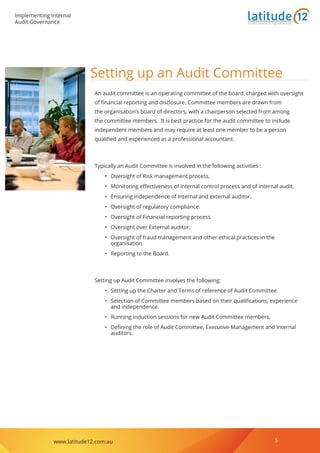 Implementing Internal
Audit Governance
www.latitude12.com.au 5
Business Solutions for Regional Australia
Setting up an Audit Committee
An audit committee is an operating committee of the board, charged with oversight
of financial reporting and disclosure. Committee members are drawn from
the organisation’s board of directors, with a chairperson selected from among
the committee members. It is best practice for the audit committee to include
independent members and may require at least one member to be a person
qualified and experienced as a professional accountant.
Typically an Audit Committee is involved in the following activities :
•	 Oversight of Risk management process.
•	 Monitoring effectiveness of internal control process and of internal audit.
•	 Ensuring independence of Internal and external auditor.
•	 Oversight of regulatory compliance.
•	 Oversight of Financial reporting process.
•	 Oversight over External auditor.
•	 Oversight of fraud management and other ethical practices in the
organisation.
•	 Reporting to the Board.
Setting up Audit Committee involves the following:
•	 Setting up the Charter and Terms of reference of Audit Committee.
•	 Selection of Committee members based on their qualifications, experience
and independence.
•	 Running induction sessions for new Audit Committee members.
•	 Defining the role of Audit Committee, Executive Management and Internal
auditors.
 