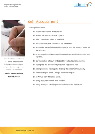 Implementing Internal
Audit Governance
www.latitude12.com.au 9
Business Solutions for Regional Australia
Self-Assessment
Our organisation has:
†† An approved Internal Audit Charter.
†† An effective Audit Committee in place.
†† Audit Committee’s Terms of Reference.
†† An organisation wide culture and risk awareness.
†† A sustained committment to the risk culture from the Board / Council and
management.
†† A risk management system connected to performance management and
appraisal.
†† Our risk culture is heavily embedded throughout our organisation.
†† A complete and current Entity wide Risk assessment plan.
†† A comprehensive Risk Register detailing the risks and their priority.
†† A well-developed 3 Year Strategic Internal audit plan.
†† An Annual plan of Internal audits.
†† A fully resourced Internal audit function.
†† A fully developed set of organisational Policies and Procedures.
Internal audit is important because
it is involved in evaluating and
improving the effectiveness of risk
management, control and governance
processes in an organisation.
- Institute of Internal Auditors,
Australia, iia.org.au
 