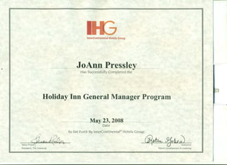 "
IInterContinental Hotels Group
JoAnn Presslev&7
Has Successfully Completed the
Holiday Inn General Manager Program
------~M~~2~~oo-s_______
Date
As Set Forth By InterContinental® Hotels Group
Steve Po~~ 6i~ fJedu~mctmPresident, The Americas Talent Development & Learning
 