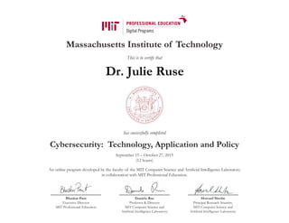 Massachusetts Institute of Technology
This is to certify that
has successfully completed
Cybersecurity: Technology, Application and Policy
September 15 – October 27, 2015
(12 hours)
An online program developed by the faculty of the MIT Computer Science and Artificial Intelligence Laboratory
in collaboration with MIT Professional Education.
Bhaskar Pant
Executive Director
MIT Professional Education
Daniela Rus
Professor & Director
MIT Computer Science and
Artificial Intelligence Laboratory
Howard Shrobe
Principal Research Scientist,
MIT Computer Science and
Artificial Intelligence Laboratory
Dr. Julie Ruse
 