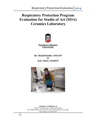 Respiratory ProtectionEvaluation 2014
1
Respiratory Protection Program
Evaluation for Studio of Art (SOA)
Ceramics Laboratory
By: Robell Kumbi z1561345
&
Kyle Malec z1644615
Retrieved from https://www.cca.edu/sites/default/files/styles/949x800/public/images/2012/05/_ceram_marhc_2920120329_0088_1.jpg?itok=TUbMe-4W
Submitted in fulfillment of
Tech 437 Fundamentals of Industrial Hygiene
Dr. William Mills with assistance fromJames Kearns & Lee Sido
Class Project for fall of 2014
 