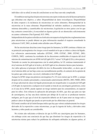 109Micotoxinas y Micotoxicosis en Animales y Humanos
individuo o de su salud, la toma de conclusiones se nos hace aun más complicada.
Elestablecerunalegislaciónparamicotoxinasestasujetoatodaunaseriedefactoresprimarios
que dificultan este objetivo, a saber: Disponibilidad de datos toxicológicos; Disponibilidad
de datos respecto a la incidencia de micotoxinas en varios alimentos; Homogeneidad de la
micotoxina en la masa alimentar; Disponibilidad de métodos analíticos y concentraciones
mínimas detectables y cuantificables de micotoxinas; Legislación en otros países con los que
hay contactos comerciales y la necesidad en algunos países de ser abastecidos suficientemente
en cuanto a alimentos (Van Egmond, H.P, 1999).
Independientedelospaísesreferidosenelartículoconrespectoalalegislaciónoreglamentaciones
para micotoxinas se puede obtener un gran información mundial al respecto consultando la
referencia CAST, 2003, en donde están referidos unos 88 países.
De las micotoxinas descritas como riesgo para los humanos, la AFB1 continua a liderar con
su potencial carcinogénetico los riesgos a nivel mundial en lo que se refiere a cáncer de hígado.
Las referencias anteriormente indicadas (CCFAC, 1999; CCFAC, 2000; CCFAC, 2001;
CODEX, 2002) contienen los resultados de las discusiones establecidas al respecto del nivel
máximo de contaminación conAFM1 de 0,05 ppb (UE) “versus” 0,50 ppb (USAy otros paises).
Teniendo en cuenta las preocupaciones con la salud pública, la UE continua manteniendo el
nivel máximo de 0,05 ppb en la leche y de 0,025 ppb en los alimentos lácteos para lactantes.
Así, debe aplicarse el principio ALARA (As low As Reasonable Achievable) , es decir, que el
nivel máximo debe ser tan bajo como sea razonablemente posible, al contrario de la opinión de
los países que están contra ese nivel y defienden el de 0,50 ppb.
Aunque la AFM1 tenga una potencia carcinogénica 9 a 10 veces menor que la AFB1, y aunque
después de los estudios presentados y mencionados anteriormente (JECFA, 2001; WHO, 2002)
el riesgo adicional de cáncer de hígado pronosticado era insignificante si se pasaba de 0,05 ppb
a 0,50 ppb, la exposición a cualquier nivel cuando se trata de un carcinógeno genotóxico, como
es el caso de la AFM1, puede suponer un riesgo sanitario para los consumidores, en especial
para los niños. Esto refuerza la aplicación del principio ALARA, que dice que para ese tipo
de carcinógenos, no hay una dosis máxima por debajo de la cual no se produzcan tumores
malignos, por lo que que el nivel de exposición debería ser de 0 para tener un riesgo nulo a
padecer cáncer de hígado que pueda ser provocado por las aflatoxinas en general.
El Comité científico de la Unión Europea indica que hay que valorar cuidadosamente los riesgos
derivados de la exposición a estas micotoxinas, ya que la ingesta de leche y derivados entre
lactantes y niños puede ser considerable.
No existen aún suficientes evidencias de que la OTA sea cancerigena para los humanos,
sin embargo existe una conciencia de que hay que disminuir los riesgos de exposición a la
micotoxina mismo para reducir los problemas de nefropatía atribuidos en algunos países, al
 