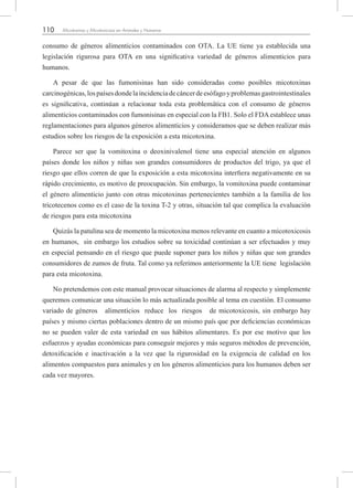 110 Micotoxinas y Micotoxicosis en Animales y Humanos
consumo de géneros alimenticios contaminados con OTA. La UE tiene ya establecida una
legislación rigurosa para OTA en una significativa variedad de géneros alimenticios para
humanos.
A pesar de que las fumonisinas han sido consideradas como posibles micotoxinas
carcinogénicas,lospaísesdondelaincidenciadecáncerdeesófagoyproblemasgastrointestinales
es significativa, continúan a relacionar toda esta problemática con el consumo de géneros
alimenticios contaminados con fumonisinas en especial con la FB1. Solo el FDA establece unas
reglamentaciones para algunos géneros alimenticios y consideramos que se deben realizar más
estudios sobre los riesgos de la exposición a esta micotoxina.
Parece ser que la vomitoxina o deoxinivalenol tiene una especial atención en algunos
países donde los niños y niñas son grandes consumidores de productos del trigo, ya que el
riesgo que ellos corren de que la exposición a esta micotoxina interfiera negativamente en su
rápido crecimiento, es motivo de preocupación. Sin embargo, la vomitoxina puede contaminar
el género alimenticio junto con otras micotoxinas pertenecientes también a la familia de los
tricotecenos como es el caso de la toxina T-2 y otras, situación tal que complica la evaluación
de riesgos para esta micotoxina
Quizás la patulina sea de momento la micotoxina menos relevante en cuanto a micotoxicosis
en humanos, sin embargo los estudios sobre su toxicidad continúan a ser efectuados y muy
en especial pensando en el riesgo que puede suponer para los niños y niñas que son grandes
consumidores de zumos de fruta. Tal como ya referimos anteriormente la UE tiene legislación
para esta micotoxina.
No pretendemos con este manual provocar situaciones de alarma al respecto y simplemente
queremos comunicar una situación lo más actualizada posible al tema en cuestión. El consumo
variado de géneros alimenticios reduce los riesgos de micotoxicosis, sin embargo hay
países y mismo ciertas poblaciones dentro de un mismo país que por deficiencias económicas
no se pueden valer de esta variedad en sus hábitos alimentares. Es por ese motivo que los
esfuerzos y ayudas económicas para conseguir mejores y más seguros métodos de prevención,
detoxificación e inactivación a la vez que la rigurosidad en la exigencia de calidad en los
alimentos compuestos para animales y en los géneros alimenticios para los humanos deben ser
cada vez mayores.
 