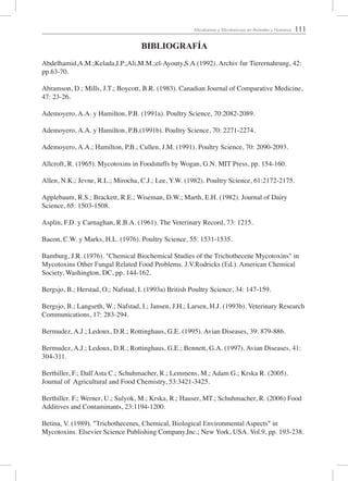 111Micotoxinas y Micotoxicosis en Animales y Humanos
BIBLIOGRAFÍA
Abdelhamid,A.M.;Kelada,I.P.;Ali,M.M.;el-Ayouty,S.A.(1992). Archiv fur Tierernahrung, 42:
pp.63-70.
Abramson, D.; Mills, J.T.; Boycott, B.R. (1983). Canadian Journal of Comparative Medicine,
47: 23-26.
Ademoyero, A.A. y Hamilton, P.B. (1991a). Poultry Science, 70:2082-2089.
Ademoyero, A.A. y Hamilton, P.B.(1991b). Poultry Science, 70: 2271-2274.
Ademoyero, A.A.; Hamilton, P.B.; Cullen, J.M. (1991). Poultry Science, 70: 2090-2093.
Allcroft, R. (1965). Mycotoxins in Foodstuffs by Wogan, G.N. MIT Press, pp. 154-160.
Allen, N.K.; Jevne, R.L.; Mirocha, C.J.; Lee, Y.W. (1982). Poultry Science, 61:2172-2175.
Applebaum, R.S.; Brackett, R.E.; Wiseman, D.W.; Marth, E.H. (1982). Journal of Dairy
Science, 65: 1503-1508.
Asplin, F.D. y Carnaghan, R.B.A. (1961). The Veterinary Record, 73: 1215.
Bacon, C.W. y Marks, H.L. (1976). Poultry Science, 55: 1531-1535.
Bamburg, J.R. (1976). "Chemical Biochemical Studies of the Trichothecene Mycotoxins" in
Mycotoxins Other Fungal Related Food Problems. J.V.Rodricks (Ed.). American Chemical
Society, Washington, DC, pp. 144-162.
Bergsjo, B.; Herstad, O.; Nafstad, I. (1993a) British Poultry Science, 34: 147-159.
Bergsjo, B.; Langseth, W.; Nafstad, I.; Jansen, J.H.; Larsen, H.J. (1993b). Veterinary Research
Communications, 17: 283-294.
Bermudez, A.J.; Ledoux, D.R.; Rottinghaus, G.E. (1995). Avian Diseases, 39: 879-886.
Bermudez, A.J.; Ledoux, D.R.; Rottinghaus, G.E.; Bennett, G.A. (1997). Avian Diseases, 41:
304-311.
Berthiller, F.; Dall'Asta C.; Schuhmacher, R.; Lemmens, M.; Adam G.; Krska R. (2005).
Journal of Agricultural and Food Chemistry, 53:3421-3425.
Berthiller. F.; Werner, U.; Sulyok, M.; Krska, R.; Hauser, MT.; Schuhmacher, R. (2006) Food
Additives and Contaminants, 23:1194-1200.
Betina, V. (1989). "Trichothecenes, Chemical, Biological Environmental Aspects" in
Mycotoxins. Elsevier Science Publishing Company,Inc.; New York, USA. Vol.9, pp. 193-238.
 