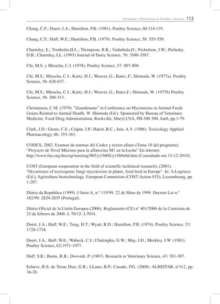113Micotoxinas y Micotoxicosis en Animales y Humanos
Chang, C.F.; Doerr, J.A.; Hamilton, P.B. (1981). Poultry Science, 60:114-119.
Chang, C.F.; Huff, W.E.; Hamilton, P.B. (1979). Poultry Science, 58: 555-558.
Charmley, E.; Trenholm,H.L.; Thompson, B.K.; Vudathala,D.; Nicholson, J.W.; Prelusky,
D.B.; Charmley, LL. (1993) Journal of Dairy Science, 76: 3580-3587.
Chi, M.S. y Mirocha, C.J. (1978). Poultry Science, 57: 807-808.
Chi, M.S.; Mirocha, C.J.; Kurtz, H.J.; Weaver, G.; Bates, F.; Shimoda, W. (1977a). Poultry
Science, 56: 628-637.
Chi, M.S.; Mirocha, C.J.; Kurtz, H.J.; Weaver, G.; Bates,F.; Shimoda, W. (1977b) Poultry
Science, 56: 306-313.
Christensen, C.M. (1979). "Zearalenone" in Conference on Mycotoxins in Animal Feeds
Grains Related to Animal Health. W. Shimoda (Ed.). Sponsored by Bureau of Veterinary
Medicine. Food Drug Administration, Rockville, Maryl,USA, PB-300 300, Jun8, pp.1-79.
Clark, J.D.; Green, C.E.; Calpin, J.P.; Hatch, R.C.; Jain, A.V. (1986). Toxicology Applied
Pharmacology, 86: 353-361.
CODEX, 2002. Examen de normas del Codex y textos afines (Tema 10 del programa).
“Proyecto de Nivel Máximo para la aflatoxina M1 en la Leche”.En internet:
http://www.fao.org/docrep/meeting/005/y1560S/y1560s0d.htm (Consultado em 15-12-2010).	
COST (European cooperation in the field of scientific techinical research), (2001).
"Occurrence of toxicogenic fungi mycotoxins in plants, food feed in Europe". In: A.Logrieco
(Ed.), Agriculture biotechnology. European Commision (COST Action 835), Luxembourg, pp.
1-207.
Diário da Republica (1999) -I Serie A, n.º 119/99, 22 de Maio de 1999. Decreto Lei n.º
182/99: 2829-2835 (Portugal).
Diário Oficial de la Unión Europea (2006). Reglamento (CE) nº 401/2006 de la Comision de
23 de febrero de 2006. L 70/12- L7034.
Doerr, J.A.; Huff, W.E.; Tung, H.T.; Wyatt, R.D.; Hamilton, P.B. (1974). Poultry Science, 53:
1728-1734.
Doerr, J.A.; Huff, W.E.; Wabeck, C.J.; Chaloupka, G.W.; May, J.D.; Merkley, J.W. (1983).
Poultry Science, 62:1971-1977.
Duff, S.R.; Burns, R.B.; Dwivedi, P. (1987). Research in Veterinary Science, 43: 301-307.
Echave, R.S; de Teran Diaz, G.R.; LLano, B.P.; Casado, P.G. (2008). ALBEITAR, nº112, pp.
34-38.
 