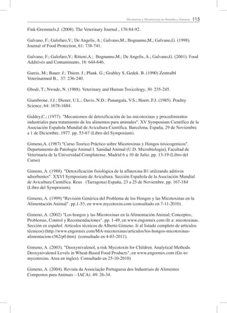 115Micotoxinas y Micotoxicosis en Animales y Humanos
Fink-Gremmels,J. (2008). The Veterinary Journal., 176:84-92.
Galvano, F.; Galofaro,V.; De Angelis, A.; Galvano,M.; Bognanno,M.; Galvano,G. (1998).
Journal of Food Protection, 61: 738-741.
Galvano, F.; Galofaro,V.; Ritieni,A.; Bognanno,M.; De Angelis, A.; Galvano,G. (2001). Food
Additives and Contaminants, 18: 644-646.
Gareis, M.; Bauer. J.; Thiem. J.; Plank. G.; Grabley S, Gedek. B. (1990) Zentralbl
Veterinarmed B., 37: 236-240.
Gbodi, T.; Nwude, N. (1988). Veterinary and Human Toxicology, 30: 235-245.
Giambrone, J.J.; Diener, U.L.; Davis, N.D.; Panangala, V.S.; Hoerr, F.J. (1985). Poultry
Science, 64: 1678-1684.
Giddey,C.; (1977). "Mecanismos de detoxificación de las micotoxinas y procedimientos
industriales para tratamiento de los alimentos para animales". XV Symposium Científico de la
Asociación Española Mundial de Avicultura Científica. Barcelona, España, 29 de Noviembre
a 1 de Diciembre, 1977. pp. 53-67 (Libro del Symposium).
Gimeno,A. (1987) "Curso Teorico Práctico sobre Micotoxinas y Hongos toxicogenicos".
Departamento de Patologia Animal I. Sanidad Animal (U.D. Microbiologia), Facultad de
Veterinaria de la Universidad Complutense. Madrid 6 a 10 de Julio. pp. 13-19 (Libro del
Curso)
Gimeno, A. (1988). "Detoxificación fisiológica de la aflatoxina B1 utilizando aditivos
adsorbentes". XXVI Symposium de Avicultura. Sección Española de la Asociación Mundial
de Avicultura Científica. Reus (Tarragona) España, 23 a 25 de Noviembre. pp. 167-184
(Libro del Symposium).
Gimeno, A. (1999) "Revisión Genérica del Problema de los Hongos y las Micotoxinas en la
Alimentación Animal". pp.1-53, en www.mycotoxin.com (consultado en 7-11-2010).
Gimeno, A. (2002) "Los hongos y las Micotoxinas en la Alimentación Animal; Conceptos,
Problemas, Control y Recomendaciones". pp. 1-49, en www.engormix.com (Ir a: micotoxinas.
Sección en español. Artículos técnicos de Alberto Gimeno. Ir al listado completo de artículos
técnicos) (http://www.engormix.com/MA-micotoxinas/articulos/los-hongos-micotoxinas-
alimentacion-t362/p0.htm) (consultado en 4-03-2011).
Gimeno, A. (2003). "Deoxynivalenol, a risk Mycotoxin for Children. Analytical Methods.
Deoxynivalenol Levels in Wheat-Based Food Products", en www.engormix.com (Go to:
mycotoxins. Area en ingles). Consultado en 25-10-2010)
Gimeno, A. (2004). Revista da Associação Portuguesa dos Industriais de Alimentos
Compostos para Animais – IACA). 49: 26-34.
 