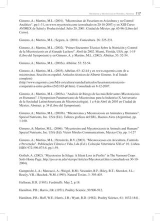 117Micotoxinas y Micotoxicosis en Animales y Humanos
Gimeno, A.; Martins, M.L. (2001). "Micotoxinas de Fusarium en Avicultura y su Control
Analitico". pp.1-31, en www.mycotoxin.com (consultado en 20-10-2007) y en XIII Curso
AVIMEX de Salud y Productividad. Julio 20, 2001. Ciudad de México. pp. 65-96 (Libro del
Curso).
Gimeno, A.; Martins, M.L.; Segura, A. (2001). Cunicultura. 26: 225-231.
Gimeno, A.; Martins, M.L. (2002). "Primer Encuentro Técnico Sobre la Nutrición y Control
de la Micotoxicosis en el Ganado Lechero". Abril de 2002. Miami, Florida, USA. pp. 1-19
(Libro del Symposium) y en Gimeno, A. y Martins, M.L. (2002). Albéitar, 53: 52-54.
Gimeno, A.; Martins, M.L. (2002a). Albéitar. 53: 52-54.
Gimeno, A.; Martins, M.L. (2003). Albéitar, 63: 42-44 y en www.engormix.com (Ir a:
micotoxinas. Sección en español. Artículos técnicos de Alberto Gimeno. Ir al listado
completo)
(http://www.engormix.com/MA-avicultura/sanidad/articulos/fusariomicotoxicosis-
comparativa-entre-pollos-t242/165-p0.htm). Consultado en 8-12-2007.
Gimeno, A.; Martins, M.L. (2003a). "Análisis de Riesgo de las más Relevantes Micotoxicosis
en Humanos". I Symposium Panamericano de Micotoxinas para la Industria (X Aniversario
de la Sociedad LatinoAmericana de Micotoxicología). 1 a 4 de Abril de 2003 en Ciudad de
México. Abstract. p. 34 (Libro del Symposium).
Gimeno, A.; Martins, M.L. (2003b). “Micotoxinas y Micotoxicosis en Animales y Humanos”.
Special Nutrients, Inc. USA (Ed.). Talleres graficos del SRL, Buenos Aires (Argentina). pp.
1-160.
Gimeno, A; Martins, M.L. (2006). “Mycotoxins and Mycotoxicosis in Animals and Humans”
Special Nutrients, Inc. USA (Ed). Victor Mireles Communications, Mexico City. pp. 1-127
Gimeno, A.; Martins, M.L.; Perestrelo, R.V. (2003). "Micotoxicoses em Avicultura, Controlo
e Prevenção". Publicações Ciência e Vida, Lda (Ed.). Colecção Veterinária XXI-nº 10. Lisboa.
ISBN 972-590-075-8. pp.1-59.
Gotlieb, A. (2002). "Mycotoxins In Silage: A Silent Loss in Profits" in The Vermont Crops
Soils Home Page, http://pss.uvm.edu/vtcrops/Articles/Mycotoxart.htm (consultado en 30-10-
2004).
Gumprecht, L.A.; Marcucci, A.; Weigel, R.M.; Vesonder, R.F.; Riley, R.T.; Showker, J.L.;
Beasly, V.R.; Haschek, W.M. (1995). Natural Toxins, 3: 395-403.
Halloran, H.R. (1983). Feedstuffs. May 2, p.18.
Hamilton, P.B.; Harris, J.R. (1971). Poultry Science, 50:906-912.
Hamilton, P.B.; Huff, W.E.; Harris, J.R.; Wyatt, R.D. (1982). Poultry Science, 61: 1832-1841.
 