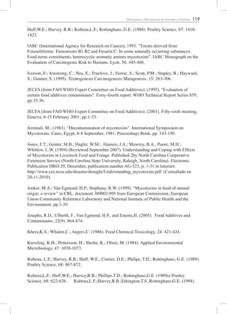 119Micotoxinas y Micotoxicosis en Animales y Humanos
Huff,W.E.; Harvey, R.B.; Kubena,L.F.; Rottinghaus, G.E. (1988). Poultry Science, 67: 1418-
1423.
IARC (International Agency for Research on Cancer), 1993. "Toxins derived from
F.moniliforme: Fumonisins B1 B2 and Fusarin C: In some naturally occurring substances:
Food items constituents, heterocyclic aromatic amines mycotoxins". IARC Monograph on the
Evaluation of Carcinogenic Risk to Humans. Lyon. 56: 445-466.
Iverson, F.; Amstrong, C.; Nea, E.; Truelove, J.; Fernie, S.; Scott, P.M.; Stapley, R.; Hayward,
S.; Gunner, S. (1995). Teratogenesis Carcinogenesis Mutagenesis, 15: 283-306.
JECFA (Joint FAO/WHO Expert Committee on Food Additives). (1995). "Evaluation of
certain food additives contaminants". Forty-fourth report. WHO Technical Report Series 859,
pp.35-36.
JECFA (Joint FAO/WHO Expert Committee on Food Additives). (2001). Fifty-sixth meeting,
Geneva, 6-15 February 2001, pp.1-33.
Jemmali, M.; (1983). "Decontamination of mycotoxins". International Symposium on
Mycotoxins. Cairo, Egypt, 6-8 September, 1981. Proceedings Book, pp. 143-150.
Jones, F.T.; Genter, M.B.; Hagler, W.M.; Hansen, J.A.; Mowrey, B.A.; Poore, M.H.;
Whitlow, L.W. (1994) (Reviewed September 2007). Understanding and Coping with Effects
of Mycotoxins in Livestock Feed and Forage. Published 2by North Carolina Cooperative
Extension Service (North Carolina State University, Raleigh, North Carolina). Electronic
Publication DRO-29, December, publication number AG-523, p. 1-31 in Internet:
http://www.ces.ncsu.edu/disaster/drought/Understanding_mycotoxins.pdf (Consultado en
20-11-2010).
Jonker, M.A.; Van Egmond, H.P.; Stephany, R.W. (1999). “Mycotoxins in food of animal
origin: a review” in CRL, document 389002 095 from European Commission, European
Union Community Reference Laboratory and National Institute of Public Health and the
Environment. pp.1-39.
Josephs, R.D., Ulberth, F., Van Egmond, H.P., and Emons,H. (2005). Food Additives and
Contaminants, 22(9): 864-874.
Khera,K.S.; Whalen,C.; Angers,C. (1986). Food Chemical Toxicology, 24: 421-424.
Kiessling, K.H.; Pettersson, H.; Sholm, K.; Olsen, M. (1984). Applied Environmental
Microbiology, 47: 1070-1073.
Kubena, L.F.; Harvey, R.B.; Huff, W.E.; Corrier, D.E.; Philips, T.D.; Rottinghaus, G.E. (1989).
Poultry Science, 68: 867-872.
Kubena,L.F.; Huff,W.E.; Harvey,R.B.; Phillips,T.D.; Rottinghaus,G.E. (1989a) Poultry
Science, 68: 622-626. Kubena,L.F.;Harvey,R.B.;Edrington,T.S.;Rottinghaus,G.E. (1994).
 