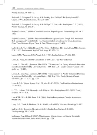 120 Micotoxinas y Micotoxicosis en Animales y Humanos
Poultry Science, 73: 408-415.
Kubena,L.F.;Edrington,T.S.;Harvey,R.B.;Buckley,S.A.;Phillips,T. D.;Rottinghaus,G.E.;
Casper. (1997). Poultry Science, 76: 1239-1247.
Kubena,L.F.;Edrington,T.S.;Harvey,R.B.;Phillips,T.D.;Sarr, A.B.; Rottinghaus,G.E. (1997a).
Poultry Science, 76: 256-264.
Kuiper-Goodman, T. (1990). Canadian Journal of Physiology and Pharmacology, 68: 1017-
1024.
Kuiper-Goodman, T. (1994). "Prevention of Human Mycotoxicoses Trough Risk Assesment
Risk Management". In: J.D.Miller H.L.Trenholm (eds.), Mycotoxins In Grain, Compouns
Other Than Aflatoxin. Eagan Press, St.Paul, Minnesota, pp. 439-469.
LaBorde, J.B.; Terry, K.K.; Howard, P.C.; Chen, J.J.; Collins, T.F.; Shackelford, M.E.; Hansen,
D.K. (1997). Fundamental Applied Toxicology, 40: 120-128.
Lanza, G.M.; Washburn, R.W.; Wyatt, R.D. (1980). Poultry Science, 59: 282-288.
Lebas, F.; Perez, JM. (1998). Cuniculture. nº 139 - 25: 17-22 -Janvier/Fevrier.
Leeson, S.; Diaz, G,J.; Summers, J.D. (1995). "Trichotecenes" in Poultry Metabolic Disorders
Mycotoxins (Published by University Books - P.O. Box 1326 - Guelp, Ontario, Canada -N1H
6N8), pp. 190-226.
Leeson, S.; Diaz, G,J.; Summers, J.D. (1995). "Trichotecenes" in Poultry Metabolic Disorders
Mycotoxins (Published by University Books - P.O. Box 1326, Guelp, Notario, Canada
-N1H6N8),pp. 211 y 212. pp.1-351
Leoni, L.A.B.; Valente Soares, L.M.; Oliveira, P.L.C. (2000). Food Additives Contaminants,
17: 867-870.
Li, Y.C.; Ledoux, D.R.; Bermudez, A.J.; Fritsche, K.L.; Rottinghaus, G.E. (2000). Poultry
Science, 79: 871-878.
Lino, C.M.; Silva, L.J.G.; Pena, A.S. (2004). Revista Portuguesa de Ciências Veterinárias,
99:181-192.
Long, G.G.; Turek, J.; Diekman, M.A.; Scheidt, A.B. (1992). Veterinary Pathology,29:60-7.
McEvoy, T.G., Robinson, J.J., Ashworth, C.J., Rooke, J.A., Sinclair, K.D. 2001.
Theriogenology, 55:113-129.
Mallmann, C.A.; Dilkin, P. (2007). Micotoxinas e Micotoxicoses em Suínos. Sociedade
Vicente Pallotti-Editora, Santa Maria, Brasil. pp.1-238.
 
