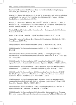 122 Micotoxinas y Micotoxicosis en Animales y Humanos
Fusarium" in Mycotoxins. I.F.H.Purchase (Ed.). Elsevier Scientific Publishing Company.
Amsterdam, The Netherlands, pp.129-148.
Mirocha, C.J.; Pathre, S.V.; Christensen, C.M. (1977). "Zearalenone" in Mycotoxins in Human
Animal Health. J.V. Rodricks, C.W.Hesseltine M.A. Melhman (Eds.). Pathotox Publishers,
Inc.; Park Forest South, Illinois, pp. 345-364.
Mirocha, C.J.; Weaver, G.; Whitmore, H.L.; Allen, N.; Pathre, S.V.; Robison, T.S.; Bates, F.;
Kurtz, H. (1978). "Pharmacological Toxicological Studies on Zearalenone in food producing
animals" in Quaterly Report IV. Contract No. 233-77-7211. FDA.
Morris, C.M.; Li, Y.C.; Ledoux, D.R.; Bermudez, A.J.; Rottinghaus, G.E. (1999). Poultry
Science, 78: 1110-1115.
Muller, H.M.; Lerch, C.; Muller, K.; Eggert, W. (1998). Natural Toxins, 6: 251-258.
Neiger, R.D.; Johnson, T.J.; Hurley, D.J.; Higgins, K.F.; Rottinghaus, G.E.; Stahr, H. (1994).
Avian Diseases, 38:738-743.
Official Journal of the European Communities. (1999). L-115. (199/29/EEC). May 4.
Official Journal of the European Communities. (2002a). L41/12. 12/2/02. Reg (EC) Nº
257/2002.
Official Journal of the European Communities. (2002b). “Amending Regulation (EC)
466/2001 setting maximum levels for certain contaminats in foodstuffs” L75/20. 12/3/02. Reg
(EC) Nº 472/2002.
Official Journal of the European Union, 2003. “Amending Regulation (EC) 466/2001 as
regard aflatoxins”. 12 December 2003. Commision Regulation (EC) No. 2174/2003. L326/12.
Official Journal of the European Union. (2003a). “Amending Regulation (EC) 466/2001 as
regards patulin”. 11 August 2003. Commision Regulation (EC) No. 1425/2003. L.203/1
Official Journal of the European Union. (2003b). Amending Annex I to Directive 2002/32/
EC of the European Parliament and the Council on undesirable substances in animal feed.
Commision Directive 2003/100/EC of 31 October 2003. L285/33.
Official Journal of the European Union (2004). “Amending Regulation (EC) 466/2001 as
regards aflatoxins and ochratoxin A in foods for infants and young children”. 13 April 2004.
Commision Regulation (EC) No. 683/2004. L106/3.
Official Journal of the European Union. (2005). “Amending Regulation (EC) 466/2001 as
regards ochratoxin A”. 26 January 2005. Reg (EC) Nº 123/2005.
Official Journal of the European Union (2006). Commision Recommendation of 17 August
2006 on the presence of deoxynivalenol, zearalenone, ochratoxin A, T-2 and HT-2 toxins and
 