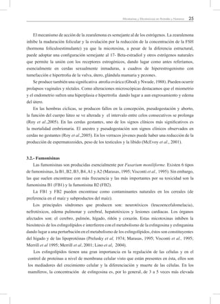25Micotoxinas y Micotoxicosis en Animales y Humanos
El mecanismo de acción de la zearalenona es semejante al de los estrógenos. La zearalenona
inhibe la maduración folicular y la ovulación por la reducción de la concentración de la FSH
(hormona folículoestimulante) ya que la micotoxina, a pesar de la diferencia estructural,
puede adoptar una configuración semejante al 17- Beta-estradiol y otros estrógenos naturales
que permite la unión con los receptores estrogénicos, dando lugar como antes referíamos,
esencialmente en cerdas sexualmente inmaduras, a cuadros de hiperestrogenismo con
tumefacción e hipertrofia de la vulva, útero, glándula mamaria y pezones.
Se produce también una significativa atrofia ovárica (Gbodi y Nwude, 1988). Pueden ocurrir
prolapsos vaginales y réctales. Como alteraciones microscópicas destacamos que el miometrio
y el endometrio sufren una hiperplasia e hipertrofia dando lugar a aun engrosamiento y edema
del útero.
En las hembras cíclicas, se producen fallos en la concepción, pseudogestación y aborto,
la función del cuerpo lúteo se ve alterada y el intervalo entre celos consecutivos se prolonga
(Roy et al.,2005). En las cerdas gestantes, uno de los signos clínicos más significativos es
la mortalidad embrionaria. El anestro y pseudogestación son signos clínicos observados en
cerdas no gestantes (Roy et al.,2005). En los verracos jóvenes puede haber una reducción de la
producción de espermatozoides, peso de los testículos y la libido (McEvoy et al., 2001).
3.2.- Fumonisinas
Las fumonisinas son producidas esencialmente por Fusarium moniliforme. Existen 6 tipos
de fumonisinas, la B1, B2, B3, B4,A1 yA2 (Marasas, 1995; Visconti et al., 1995). Sin embargo,
las que suelen encontrase con más frecuencia y las más importantes por su toxicidad son la
fumonisina B1 (FB1) y la fumonisina B2 (FB2).
La FB1 y FB2 pueden encontrase como contaminantes naturales en los cereales (de
preferencia en el maíz y subproductos del maíz).
Los principales síndromes que producen son: neurotóxicos (leucoencefalomelacia),
nefrotóxicos, edema pulmonar y cerebral, hepatotóxicos y lesiones cardiacas. Los órganos
afectados son: el cerebro, pulmón, hígado, riñón y corazón. Estas micotoxinas inhiben la
biosíntesis de los esfingolípidos e interfieren con el metabolismo de la esfingosina y esfinganina
dando lugar a una perturbación en el metabolismo de los esfingolípidos, éstos son constituyentes
del hígado y de las lipoprotéinas (Prelusky et al, 1974; Marasas, 1995; Visconti et al., 1995;
Merrill et al 1995; Merrill et al, 2001; Lino et al, 2004).
Los esfingolípidos tienen una gran importancia en la regulación de las células y en el
control de proteínas a nivel de membrana celular visto que están presentes en ésta, ellos son
los mediadores del crecimiento celular y la diferenciación y muerte de las células. En los
mamíferos, la concentración de esfingosina es, por lo general, de 3 a 5 veces más elevada
 