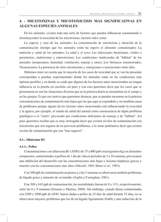 31Micotoxinas y Micotoxicosis en Animales y Humanos
4. - MICOTOXINAS Y MICOTOXICOSIS MAS SIGNIFICATIVAS EN
ALGUNAS ESPECIES ANIMALES
En los animales, existen toda una serie de factores que pueden influenciar (aumentando o
disminuyendo) la toxicidad de las micotoxinas, factores tales como:
La especie y raza de los animales; La concentración de micotoxina y duración de la
contaminación (tiempo que los animales están ha ingerir el alimento contaminado); La
nutrición y salud de los animales; La edad y el sexo; Las infecciones bacterianas, virales o
parasitarias, endotoxinas y enterotoxinas; Las condiciones inadecuadas de "hábitat" de los
animales (temperatura, humedad, ventilación, manejo y otras); Los fármacos suministrados;
Vacunaciones; La presencia de otras micotoxinas y sinergismos o asociaciones entre ellas.
Debemos tener en cuenta que la mayoría de los casos de toxicidad que se van ha presentar
corresponden a pruebas experimentales donde los animales están en las condiciones más
óptimas posibles y en donde se cuida que algunos de los factores antes mencionados no tengan
influencia en la prueba en cuestión, así pues y con esto queremos decir que los casos que se
presentaran no son las situaciones diversas que en la práctica diaria se encuentran en el campo y
en las granjas. Es por ese motivo que queremos destacar, que se pueden encontrar en la práctica
concentraciones de contaminación más bajas que las que aquí se expondrán y ser también causa
de problemas porque alguno de los factores antes mencionado está influenciando la toxicidad
y la agrava, por ejemplo, el estado de salud del animal como consecuencia de algún problema
patológico o el "estrés" provocado por condiciones deficientes de manejo y de "hábitat". Así
pues queremos resaltar que es muy arriesgado decir que existen niveles de contaminación con
micotoxina que son seguros de no provocar problemas, a lo sumo podríamos decir que existen
niveles de contaminación que son "mas seguros".
4.1.- Aflatoxina B1
4.1.1.- Pollos
Contaminaciones con aflatoxina B1 (AFB1) de 75 a 800 ppb (microgramos/kg) en alimentos
compuestos, suministrados a pollitos de 1 día de vida en periodos de 3 a 10 semanas, provocaron
una inhibición del desarrollo con las concentraciones más bajas y lesiones hepáticas graves y
muertes con las concentraciones más altas (Allcroft, 1965; Doerr et al., 1983).
Con 500 ppb de contaminación en pienso y a las 3 semanas se observaron también problemas
de hígado graso y aumento de su tamaño (Asplin y Carnaghan, 1961).
Con 308 y 610 ppb de contaminación, las mortalidades fueron de 8 y 11%, respectivamente,
entre las 0 y 9 semanas (Gimeno y Martins, 2000). Sin embargo, cuando dietas contaminadas
con 2500 y 5000 ppb de AFB1 fueron dadas a pollos de 23 días de edad durante 32 días, no se
observaron mayores problemas que los de un hígado ligeramente friable y una reducción de la
 