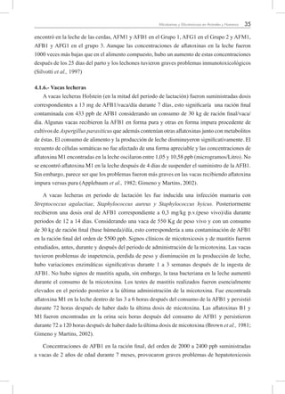 35Micotoxinas y Micotoxicosis en Animales y Humanos
encontró en la leche de las cerdas, AFM1 y AFB1 en el Grupo 1, AFG1 en el Grupo 2 y AFM1,
AFB1 y AFG1 en el grupo 3. Aunque las concentraciones de aflatoxinas en la leche fueron
1000 veces más bajas que en el alimento compuesto, hubo un aumento de estas concentraciones
después de los 25 días del parto y los lechones tuvieron graves problemas inmunotoxicológicos
(Silvotti et al., 1997)
4.1.6.- Vacas lecheras
A vacas lecheras Holstein (en la mitad del periodo de lactación) fueron suministradas dosis
correspondientes a 13 mg de AFB1/vaca/día durante 7 días, esto significaría una ración final
contaminada con 433 ppb de AFB1 considerando un consumo de 30 kg de ración final/vaca/
día. Algunas vacas recibieron la AFB1 en forma pura y otras en forma impura procedente de
cultivos de Aspergillus parasiticus que además contenían otras aflatoxinas junto con metabolitos
de éstas. El consumo de alimento y la producción de leche disminuyeron significativamente. El
recuento de células somáticas no fue afectado de una forma apreciable y las concentraciones de
aflatoxina M1 encontradas en la leche oscilaron entre 1,05 y 10,58 ppb (microgramos/Litro). No
se encontró aflatoxina M1 en la leche después de 4 días de suspender el suministro de la AFB1.
Sin embargo, parece ser que los problemas fueron más graves en las vacas recibiendo aflatoxina
impura versus pura (Applebaum et al., 1982; Gimeno y Martins, 2002).
A vacas lecheras en periodo de lactación les fue inducida una infección mamaria con
Streptococcus agalactiae, Staphylococcus aureus y Staphylococcus hyicus. Posteriormente
recibieron una dosis oral de AFB1 correspondiente a 0,3 mg/kg p.v.(peso vivo)/día durante
periodos de 12 a 14 días. Considerando una vaca de 550 Kg de peso vivo y con un consumo
de 30 kg de ración final (base húmeda)/día, esto correspondería a una contaminación de AFB1
en la ración final del orden de 5500 ppb. Signos clínicos de micotoxicosis y de mastitis fueron
estudiados, antes, durante y después del periodo de administración de la micotoxina. Las vacas
tuvieron problemas de inapetencia, perdida de peso y disminución en la producción de leche,
hubo variaciones enzimáticas significativas durante 1 a 3 semanas después de la ingesta de
AFB1. No hubo signos de mastitis aguda, sin embargo, la tasa bacteriana en la leche aumentó
durante el consumo de la micotoxina. Los testes de mastitis realizados fueron esencialmente
elevados en el periodo posterior a la última administración de la micotoxina. Fue encontrada
aflatoxina M1 en la leche dentro de las 3 a 6 horas después del consumo de la AFB1 y persistió
durante 72 horas después de haber dado la última dosis de micotoxina. Las aflatoxinas B1 y
M1 fueron encontradas en la orina seis horas después del consumo de AFB1 y persistieron
durante 72 a 120 horas después de haber dado la última dosis de micotoxina (Brown et al., 1981;
Gimeno y Martins, 2002).
Concentraciones de AFB1 en la ración final, del orden de 2000 a 2400 ppb suministradas
a vacas de 2 años de edad durante 7 meses, provocaron graves problemas de hepatotoxicosis
 